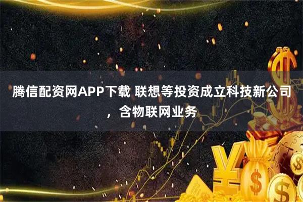 腾信配资网APP下载 联想等投资成立科技新公司，含物联网业务