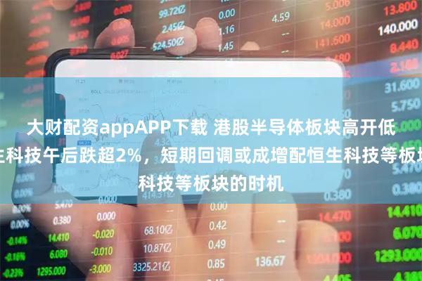 大财配资appAPP下载 港股半导体板块高开低走，恒生科技午后跌超2%，短期回调或成增配恒生科技等板块的时机