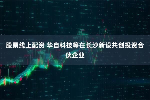 股票线上配资 华自科技等在长沙新设共创投资合伙企业