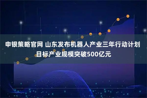 申银策略官网 山东发布机器人产业三年行动计划 目标产业规模突破500亿元