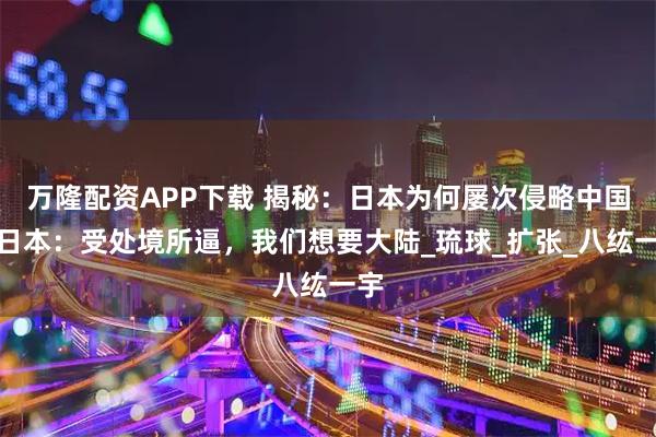 万隆配资APP下载 揭秘：日本为何屡次侵略中国？日本：受处境所逼，我们想要大陆_琉球_扩张_八纮一宇