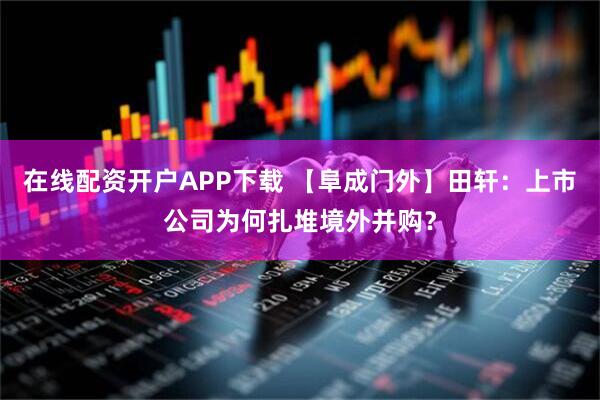在线配资开户APP下载 【阜成门外】田轩：上市公司为何扎堆境外并购？