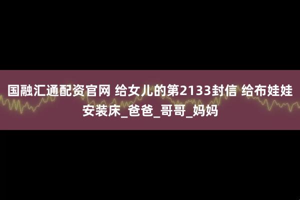 国融汇通配资官网 给女儿的第2133封信 给布娃娃安装床_爸爸_哥哥_妈妈