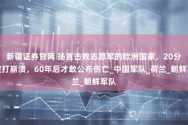 新疆证券官网 扬言击败志愿军的欧洲国家，20分钟被打崩溃，60年后才敢公布伤亡_中国军队_荷兰_朝鲜军队