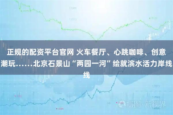 正规的配资平台官网 火车餐厅、心跳咖啡、创意潮玩……北京石景山“两园一河”绘就滨水活力岸线
