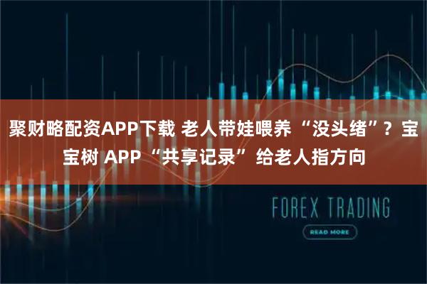 聚财略配资APP下载 老人带娃喂养 “没头绪”？宝宝树 APP “共享记录” 给老人指方向