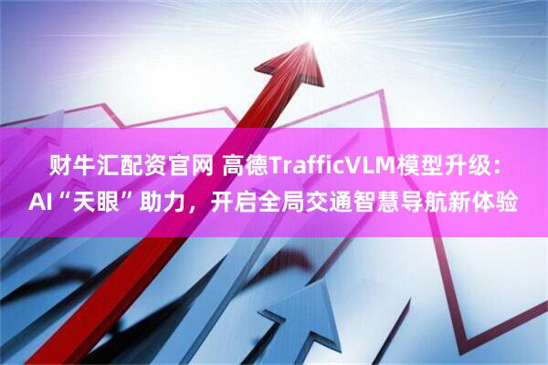 财牛汇配资官网 高德TrafficVLM模型升级：AI“天眼”助力，开启全局交通智慧导航新体验