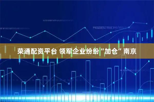 荣通配资平台 领军企业纷纷“加仓”南京