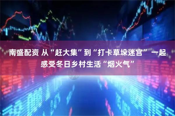 南盛配资 从“赶大集”到“打卡草垛迷宫” 一起感受冬日乡村生活“烟火气”