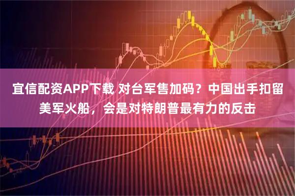 宜信配资APP下载 对台军售加码？中国出手扣留美军火船，会是对特朗普最有力的反击