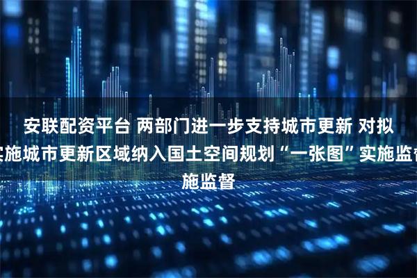 安联配资平台 两部门进一步支持城市更新 对拟实施城市更新区域纳入国土空间规划“一张图”实施监督