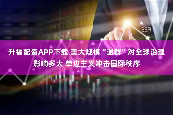 升福配资APP下载 美大规模“退群”对全球治理影响多大 单边主义冲击国际秩序