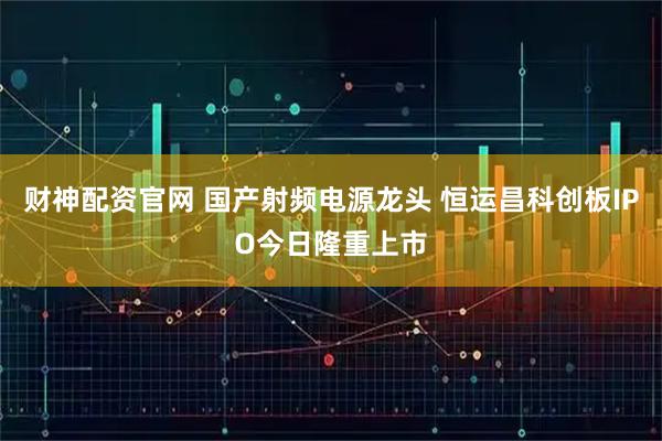 财神配资官网 国产射频电源龙头 恒运昌科创板IPO今日隆重上市
