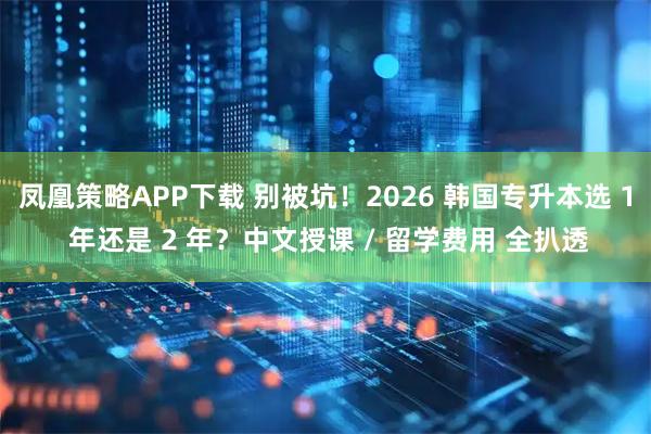 凤凰策略APP下载 别被坑！2026 韩国专升本选 1 年还是 2 年？中文授课 / 留学费用 全扒透