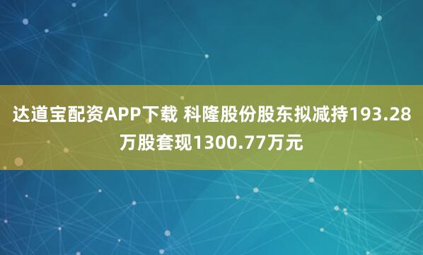 达道宝配资APP下载 科隆股份股东拟减持193.28万股套现1300.77万元