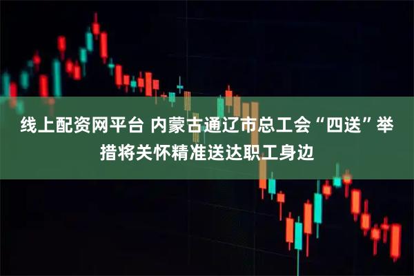 线上配资网平台 内蒙古通辽市总工会“四送”举措将关怀精准送达职工身边