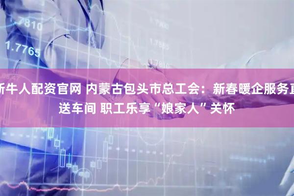 新牛人配资官网 内蒙古包头市总工会：新春暖企服务直送车间 职工乐享“娘家人”关怀