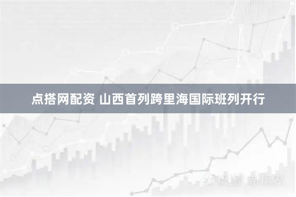 点搭网配资 山西首列跨里海国际班列开行