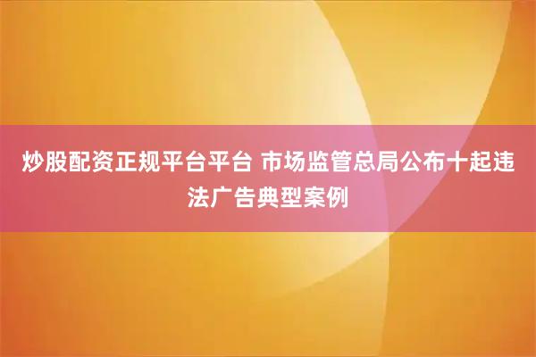 炒股配资正规平台平台 市场监管总局公布十起违法广告典型案例