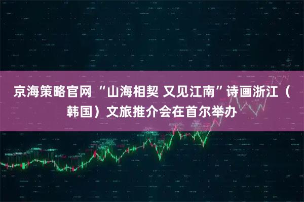 京海策略官网 “山海相契 又见江南”诗画浙江（韩国）文旅推介会在首尔举办