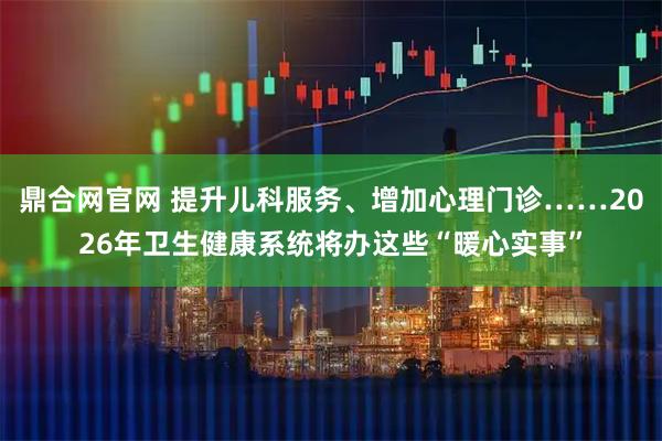 鼎合网官网 提升儿科服务、增加心理门诊……2026年卫生健康系统将办这些“暖心实事”