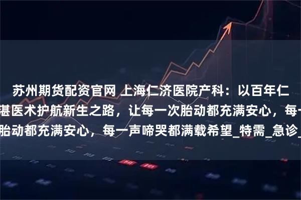 苏州期货配资官网 上海仁济医院产科：以百年仁心筑牢孕育基石，用精湛医术护航新生之路，让每一次胎动都充满安心，每一声啼哭都满载希望_特需_急诊_家属