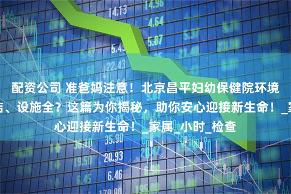 配资公司 准爸妈注意！北京昌平妇幼保健院环境如何？是否整洁、设施全？这篇为你揭秘，助你安心迎接新生命！_家属_小时_检查