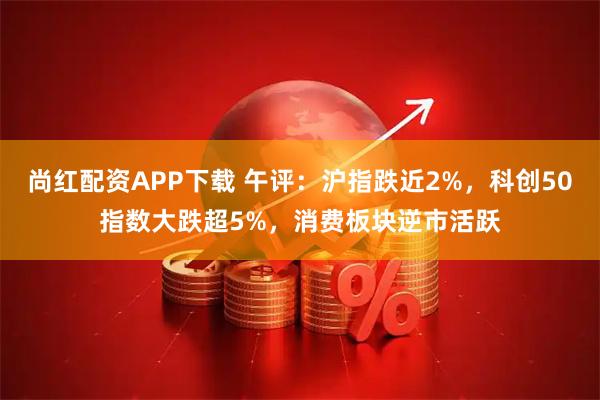 尚红配资APP下载 午评:沪指跌近2%,科创50指数大跌超5%,消费板块逆市活跃