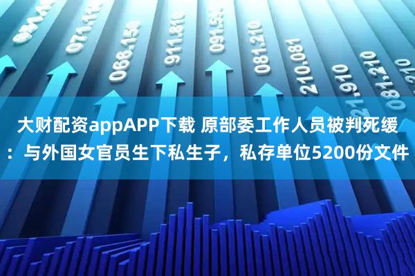 大财配资appAPP下载 原部委工作人员被判死缓：与外国女官员生下私生子，私存单位5200份文件