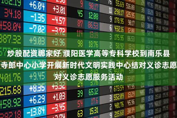 炒股配资哪家好 濮阳医学高等专科学校到南乐县元村镇古寺郎中心小学开展新时代文明实践中心结对义诊志愿服务活动