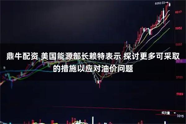 鼎牛配资 美国能源部长赖特表示 探讨更多可采取的措施以应对油价问题